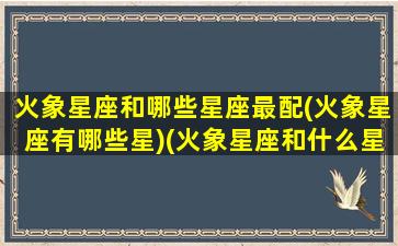 火象星座和哪些星座最配(火象星座有哪些星)(火象星座和什么星座合得来)