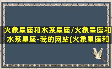 火象星座和水系星座/火象星座和水系星座-我的网站(火象星座和水象星座配不配)