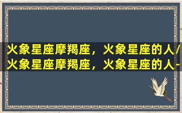 火象星座摩羯座，火象星座的人/火象星座摩羯座，火象星座的人-我的网站