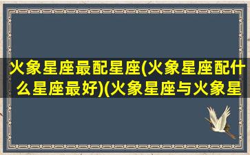 火象星座最配星座(火象星座配什么星座最好)(火象星座与火象星座配对)