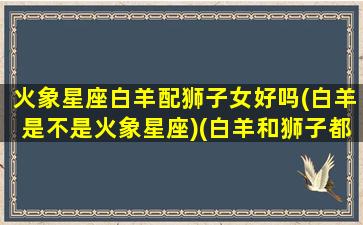 火象星座白羊配狮子女好吗(白羊是不是火象星座)(白羊和狮子都是火象星座)