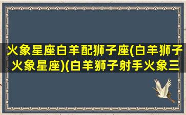 火象星座白羊配狮子座(白羊狮子火象星座)(白羊狮子射手火象三傻)