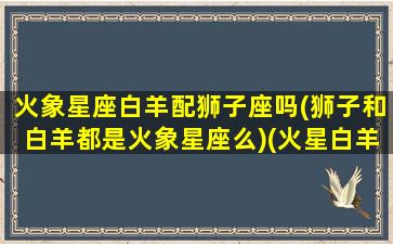 火象星座白羊配狮子座吗(狮子和白羊都是火象星座么)(火星白羊和火星狮子谁厉害)