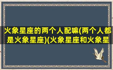 火象星座的两个人配嘛(两个人都是火象星座)(火象星座和火象星座谈恋爱)