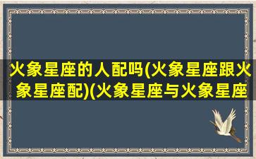 火象星座的人配吗(火象星座跟火象星座配)(火象星座与火象星座配对)