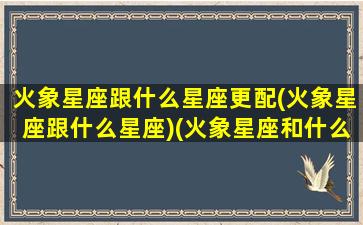 火象星座跟什么星座更配(火象星座跟什么星座)(火象星座和什么象星座最配)