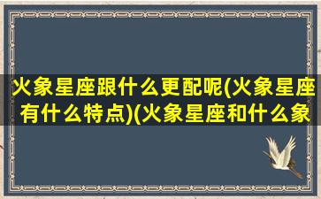 火象星座跟什么更配呢(火象星座有什么特点)(火象星座和什么象星座最配)