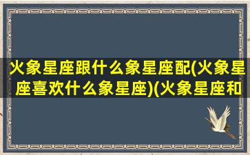 火象星座跟什么象星座配(火象星座喜欢什么象星座)(火象星座和哪些星座配)