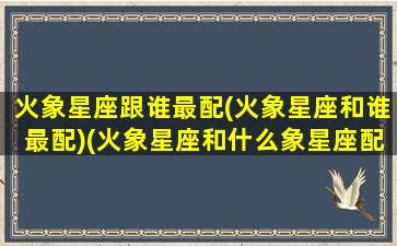 火象星座跟谁最配(火象星座和谁最配)(火象星座和什么象星座配)