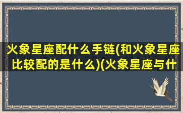 火象星座配什么手链(和火象星座比较配的是什么)(火象星座与什么星座配)