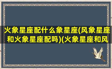 火象星座配什么象星座(风象星座和火象星座配吗)(火象星座和风象星座配对吗)