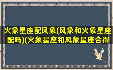 火象星座配风象(风象和火象星座配吗)(火象星座和风象星座合得来吗)