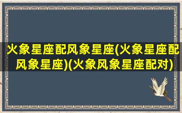 火象星座配风象星座(火象星座配风象星座)(火象风象星座配对)