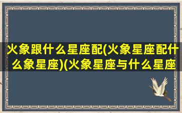 火象跟什么星座配(火象星座配什么象星座)(火象星座与什么星座配)