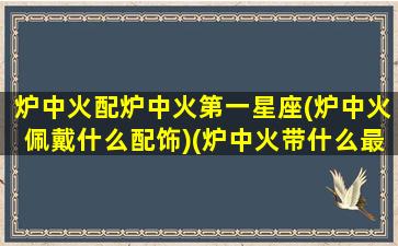 炉中火配炉中火第一星座(炉中火佩戴什么配饰)(炉中火带什么最旺财)