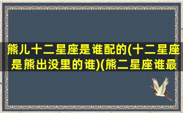 熊儿十二星座是谁配的(十二星座是熊出没里的谁)(熊二星座谁最傻)