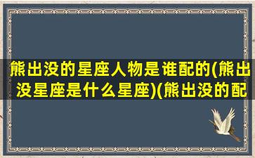 熊出没的星座人物是谁配的(熊出没星座是什么星座)(熊出没的配角)