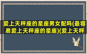 爱上天秤座的星座男女配吗(最容易爱上天秤座的星座)(爱上天秤座男是福还是祸)