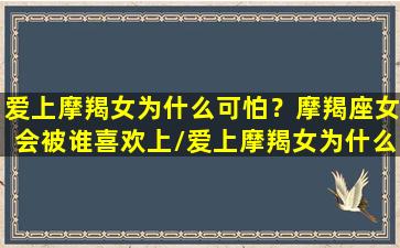 爱上摩羯女为什么可怕？摩羯座女会被谁喜欢上/爱上摩羯女为什么可怕？摩羯座女会被谁喜欢上-我的网站