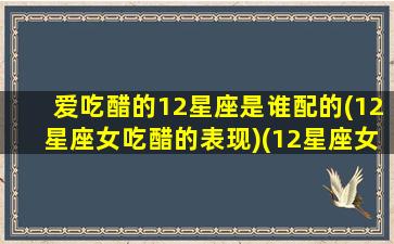 爱吃醋的12星座是谁配的(12星座女吃醋的表现)(12星座女谁最爱吃醋)