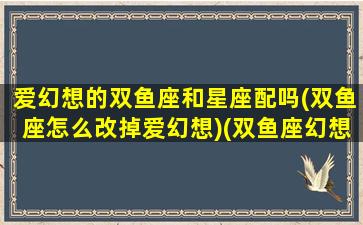 爱幻想的双鱼座和星座配吗(双鱼座怎么改掉爱幻想)(双鱼座幻想越来越严重怎么办)