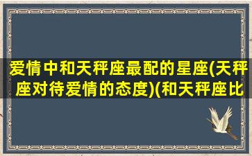 爱情中和天秤座最配的星座(天秤座对待爱情的态度)(和天秤座比较搭的星座)