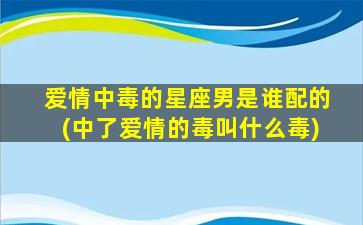 爱情中毒的星座男是谁配的(中了爱情的毒叫什么毒)