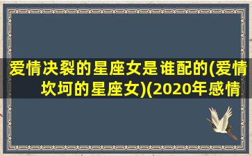 爱情决裂的星座女是谁配的(爱情坎坷的星座女)(2020年感情破裂的星座女)