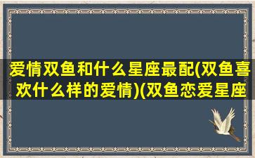 爱情双鱼和什么星座最配(双鱼喜欢什么样的爱情)(双鱼恋爱星座配对)