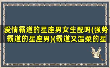 爱情霸道的星座男女生配吗(强势霸道的星座男)(霸道又温柔的星座男)