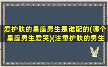 爱护肤的星座男生是谁配的(哪个星座男生爱哭)(注重护肤的男生是什么心理)