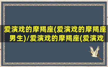 爱演戏的摩羯座(爱演戏的摩羯座男生)/爱演戏的摩羯座(爱演戏的摩羯座男生)-我的网站