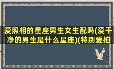 爱照相的星座男生女生配吗(爱干净的男生是什么星座)(特别爱拍照的男生)