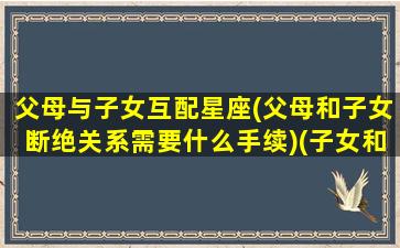 父母与子女互配星座(父母和子女断绝关系需要什么手续)(子女和父母配型一定会成功吗)