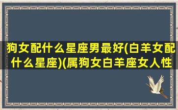 狗女配什么星座男最好(白羊女配什么星座)(属狗女白羊座女人性格分析)