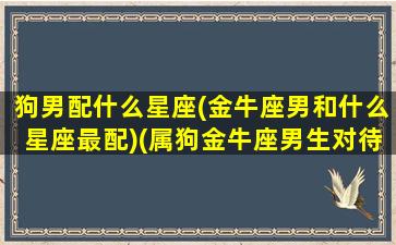 狗男配什么星座(金牛座男和什么星座最配)(属狗金牛座男生对待婚姻)