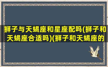 狮子与天蝎座和星座配吗(狮子和天蝎座合适吗)(狮子和天蝎座的合适吗)