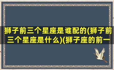 狮子前三个星座是谁配的(狮子前三个星座是什么)(狮子座的前一个是什么座)