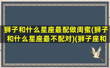 狮子和什么星座最配做闺蜜(狮子和什么星座最不配对)(狮子座和什么星座最配当闺蜜)