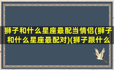 狮子和什么星座最配当情侣(狮子和什么星座最配对)(狮子跟什么星座配对)