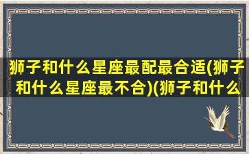 狮子和什么星座最配最合适(狮子和什么星座最不合)(狮子和什么星座相配)