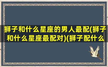 狮子和什么星座的男人最配(狮子和什么星座最配对)(狮子配什么星座的男生好)