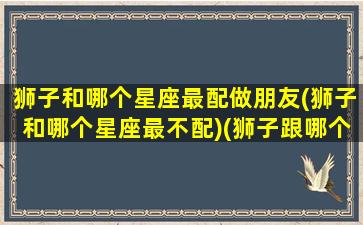 狮子和哪个星座最配做朋友(狮子和哪个星座最不配)(狮子跟哪个星座配)