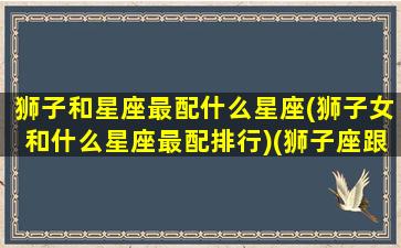 狮子和星座最配什么星座(狮子女和什么星座最配排行)(狮子座跟什么星座最般配女生)