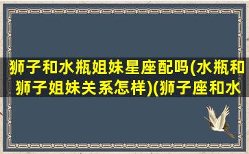 狮子和水瓶姐妹星座配吗(水瓶和狮子姐妹关系怎样)(狮子座和水瓶座配做闺蜜吗)