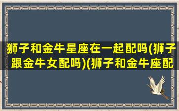 狮子和金牛星座在一起配吗(狮子跟金牛女配吗)(狮子和金牛座配对指数是多少)