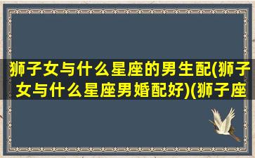 狮子女与什么星座的男生配(狮子女与什么星座男婚配好)(狮子座女和什么星座男合适)