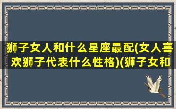 狮子女人和什么星座最配(女人喜欢狮子代表什么性格)(狮子女和什么星座是绝配)