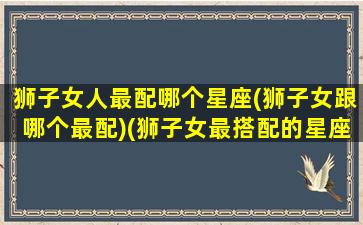 狮子女人最配哪个星座(狮子女跟哪个最配)(狮子女最搭配的星座是什么星座)