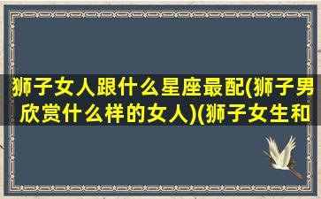 狮子女人跟什么星座最配(狮子男欣赏什么样的女人)(狮子女生和什么星座男生最配)